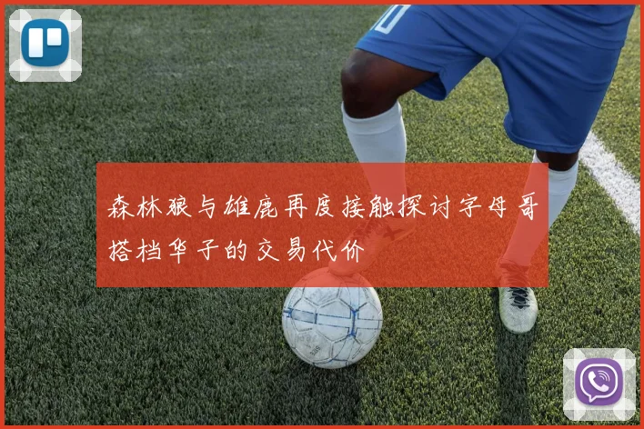 森林狼与雄鹿再度接触探讨字母哥搭档华子的交易代价