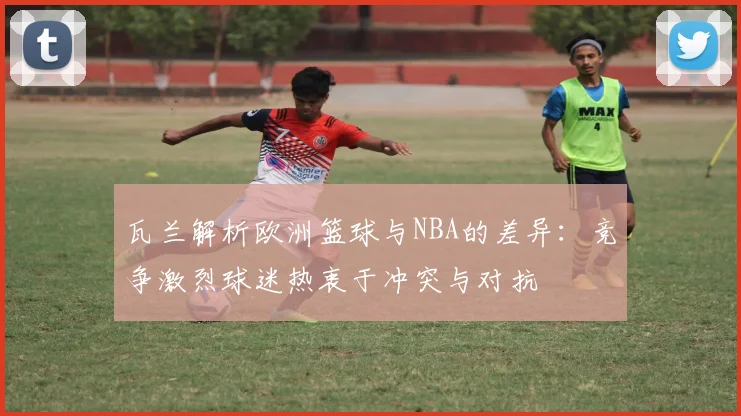 瓦兰解析欧洲篮球与NBA的差异：竞争激烈球迷热衷于冲突与对抗