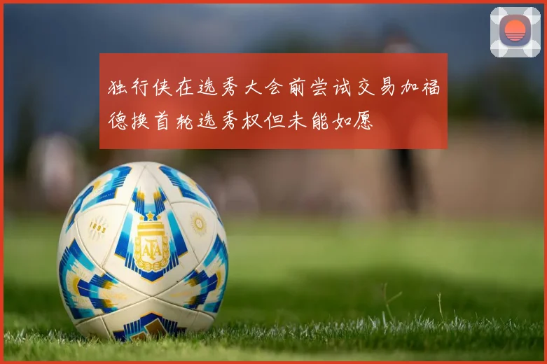 独行侠在选秀大会前尝试交易加福德换首轮选秀权但未能如愿