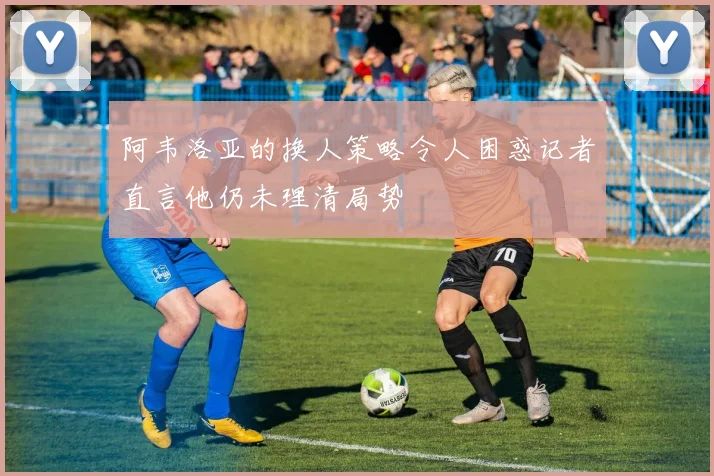 阿韦洛亚的换人策略令人困惑记者直言他仍未理清局势