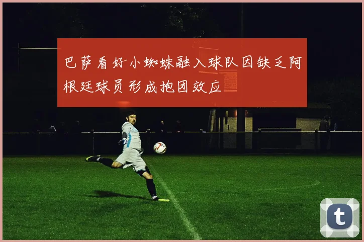 巴萨看好小蜘蛛融入球队因缺乏阿根廷球员形成抱团效应