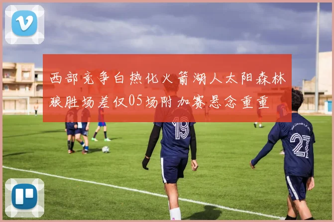 西部竞争白热化火箭湖人太阳森林狼胜场差仅05场附加赛悬念重重