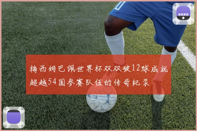 梅西姆巴佩世界杯双双破12球成就超越54国参赛队伍的传奇纪录