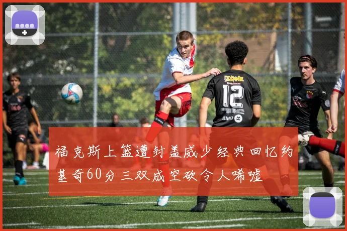 福克斯上篮遭封盖威少经典回忆约基奇60分三双成空砍令人唏嘘