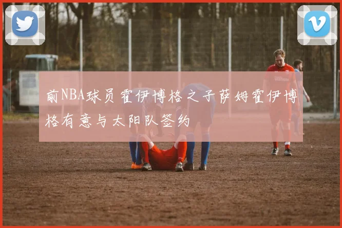 前NBA球员霍伊博格之子萨姆霍伊博格有意与太阳队签约