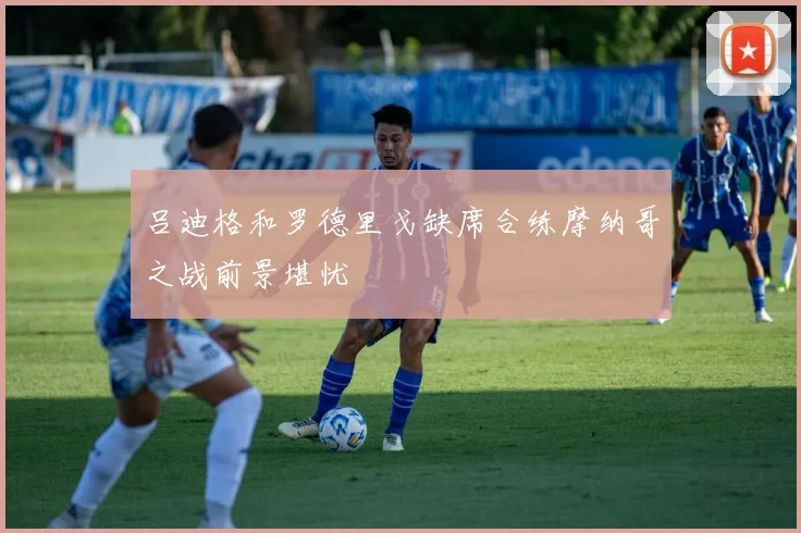 吕迪格和罗德里戈缺席合练摩纳哥之战前景堪忧