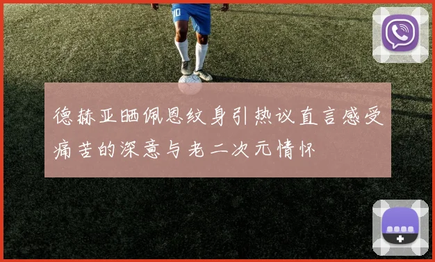 德赫亚晒佩恩纹身引热议直言感受痛苦的深意与老二次元情怀
