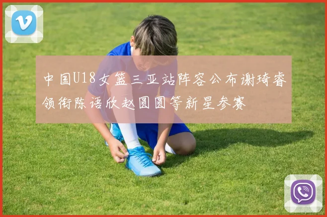 中国U18女篮三亚站阵容公布谢琦睿领衔陈语欣赵圆圆等新星参赛