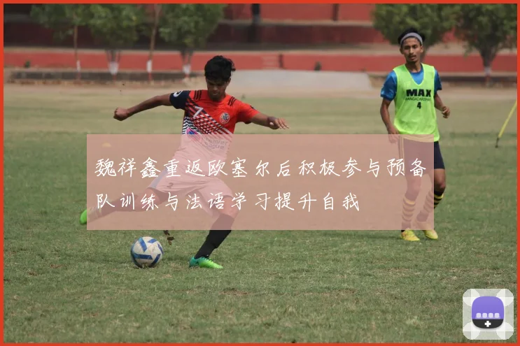 魏祥鑫重返欧塞尔后积极参与预备队训练与法语学习提升自我