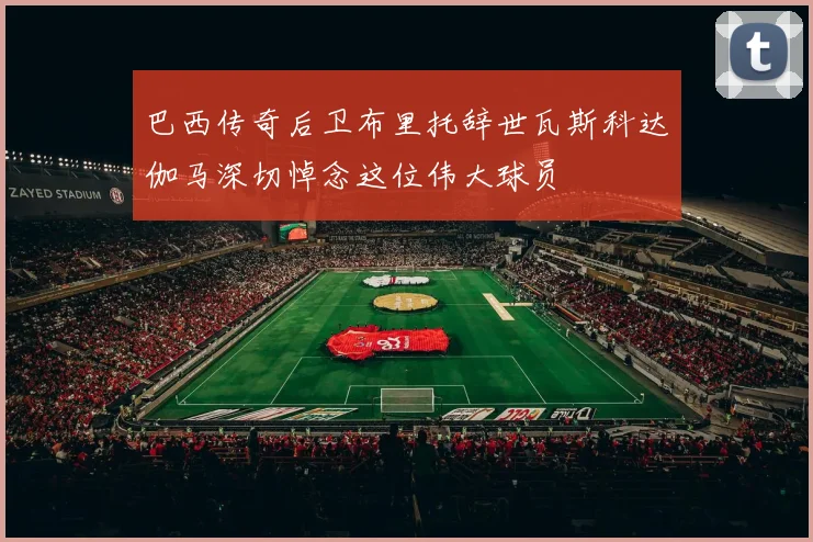 巴西传奇后卫布里托辞世瓦斯科达伽马深切悼念这位伟大球员