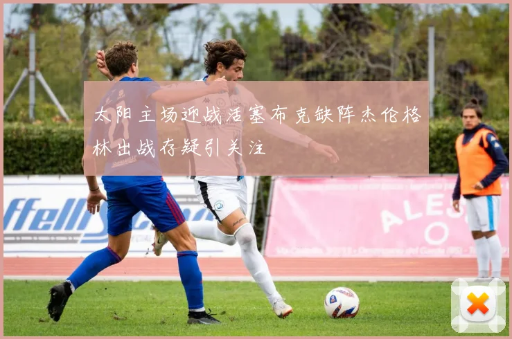 太阳主场迎战活塞布克缺阵杰伦格林出战存疑引关注