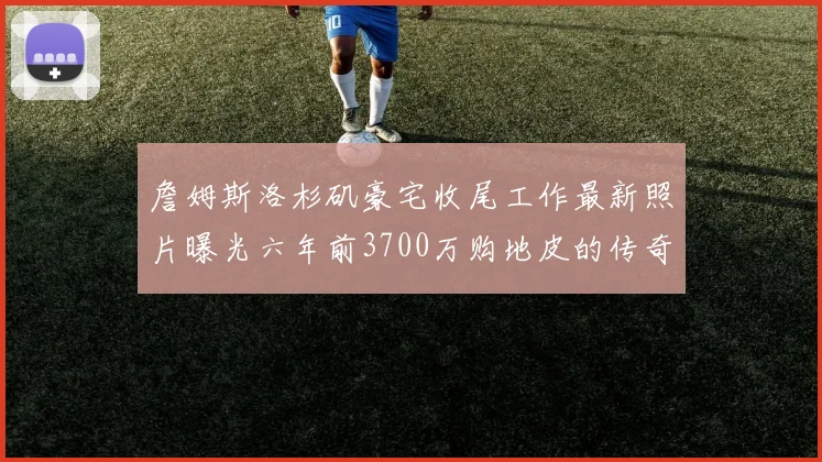 詹姆斯洛杉矶豪宅收尾工作最新照片曝光六年前3700万购地皮的传奇故事