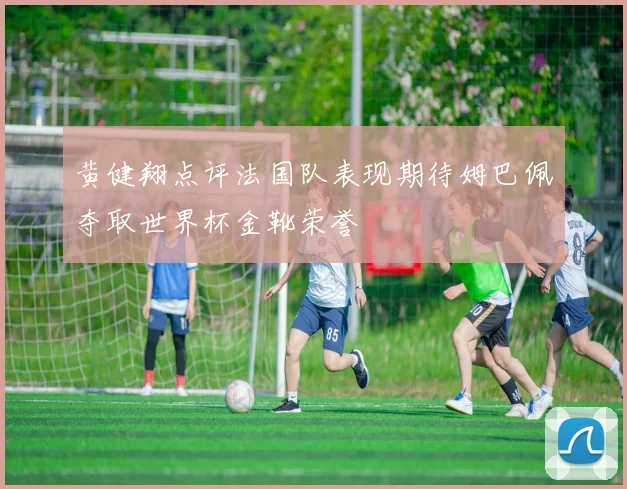 黄健翔点评法国队表现期待姆巴佩夺取世界杯金靴荣誉