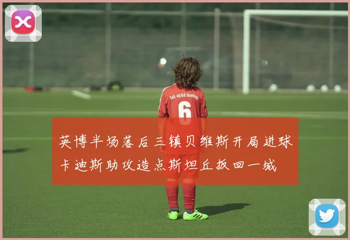 英博半场落后三镇贝维斯开局进球卡迪斯助攻造点斯坦丘扳回一城