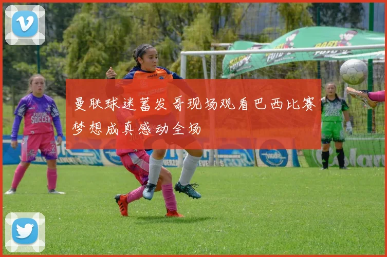 曼联球迷蓄发哥现场观看巴西比赛梦想成真感动全场