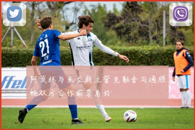 阿莫林与米兰新主管克勒舍沟通顺畅双方合作前景看好