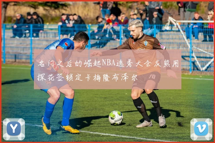 名门之后的崛起NBA选秀大会灰熊用探花签锁定卡梅隆布泽尔