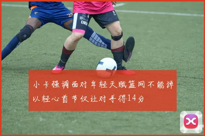 小卡强调面对年轻天赋篮网不能掉以轻心首节仅让对手得14分