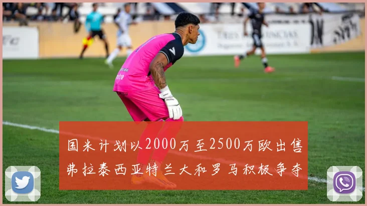 国米计划以2000万至2500万欧出售弗拉泰西亚特兰大和罗马积极争夺