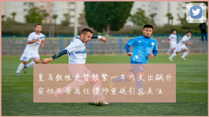 皇马教练更替频繁一年内支出飙升安切洛蒂离任穆帅重返引发关注
