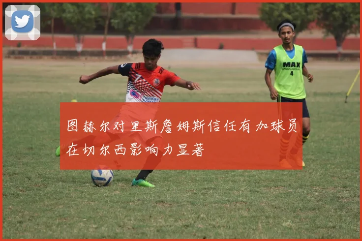 图赫尔对里斯詹姆斯信任有加球员在切尔西影响力显著