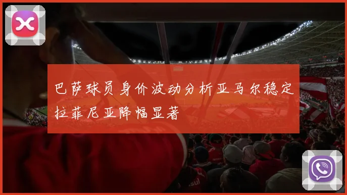 巴萨球员身价波动分析亚马尔稳定拉菲尼亚降幅显著